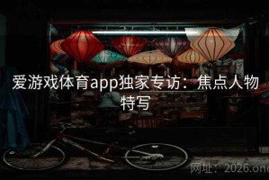 爱游戏体育app独家专访：焦点人物特写