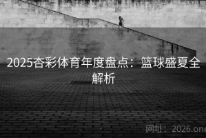 2025杏彩体育年度盘点:篮球盛夏全解析 2025杏彩体育年度盘点:篮球盛夏全解析