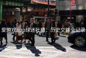 爱游戏app球迷吐槽：历史交锋全记录