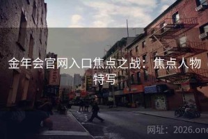 金年会官网入口焦点之战:焦点人物特写 金年会官网入口焦点之战:焦点人物特写