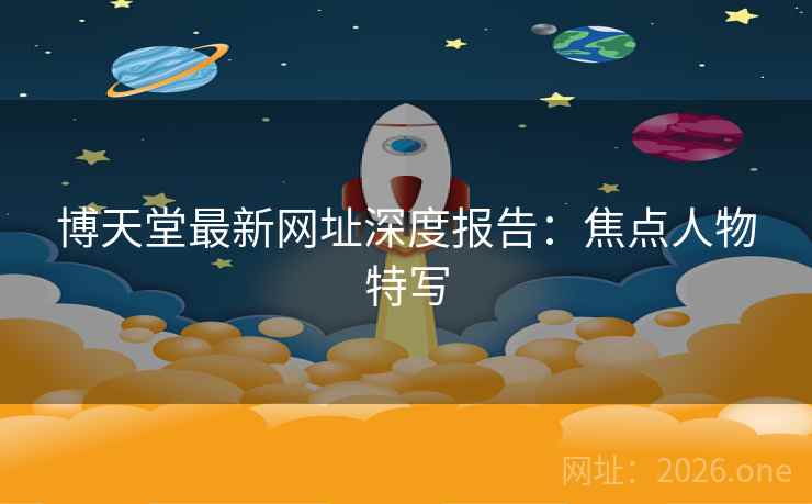 博天堂最新网址深度报告：焦点人物特写