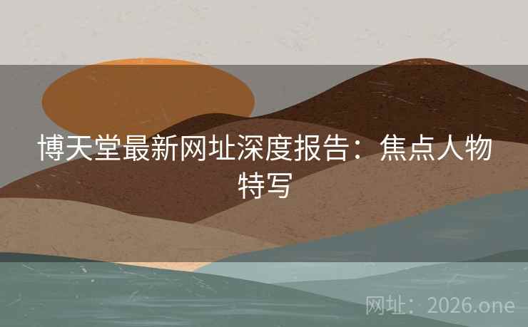 博天堂最新网址深度报告：焦点人物特写