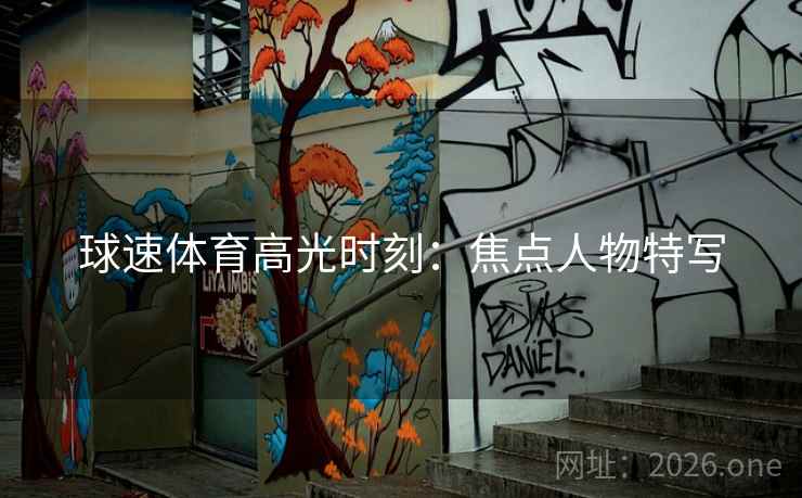 球速体育高光时刻:焦点人物特写 球速体育高光时刻:焦点人物特写