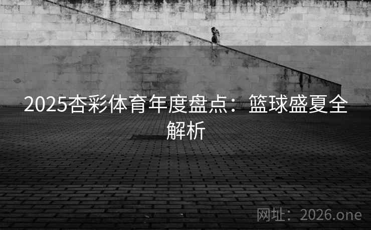 2025杏彩体育年度盘点:篮球盛夏全解析 2025杏彩体育年度盘点:篮球盛夏全解析